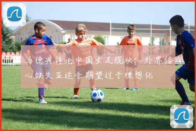马德兴评论中国女足现状：外界信心缺失亚运会期望过于理想化