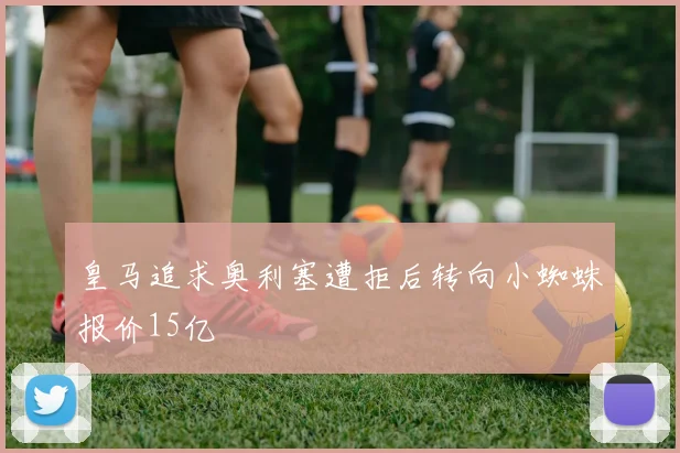 皇马追求奥利塞遭拒后转向小蜘蛛报价15亿