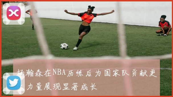 杨瀚森在NBA历练后为国家队贡献更大力量展现显著成长