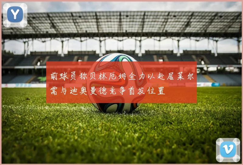 前球员称贝林厄姆全力以赴居莱尔需与迪奥曼德竞争首发位置
