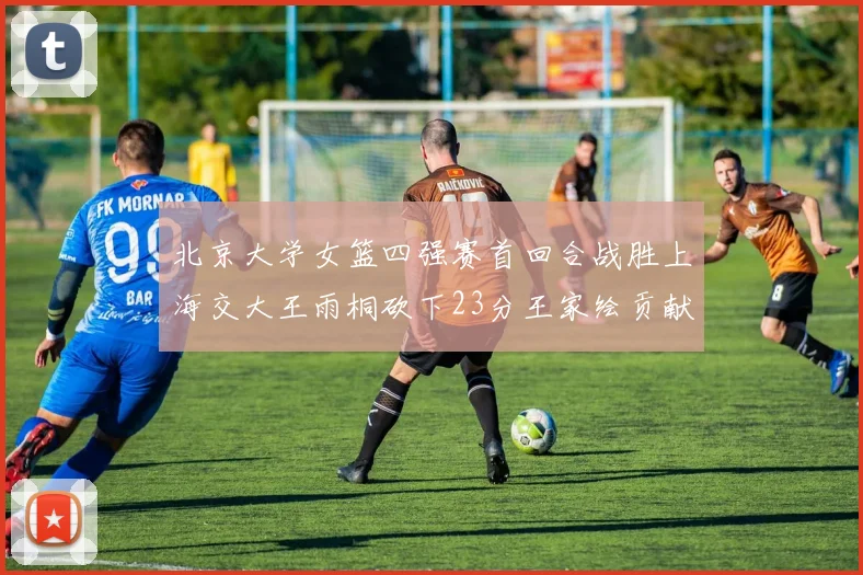 北京大学女篮四强赛首回合战胜上海交大王雨桐砍下23分王家绘贡献21分14篮板