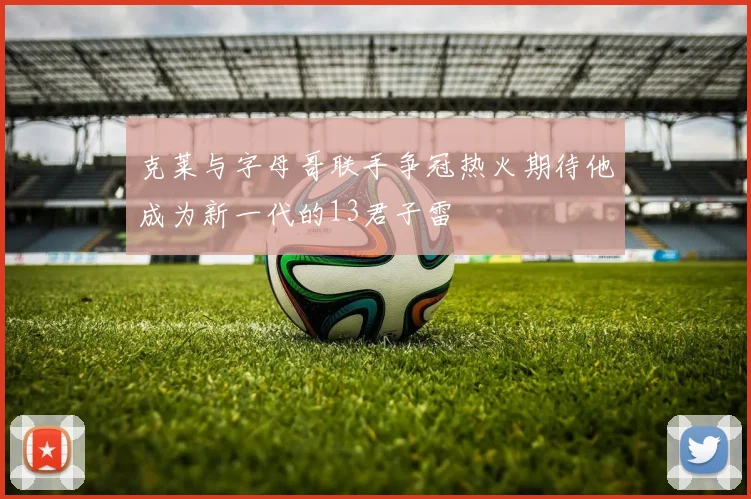 克莱与字母哥联手争冠热火期待他成为新一代的13君子雷