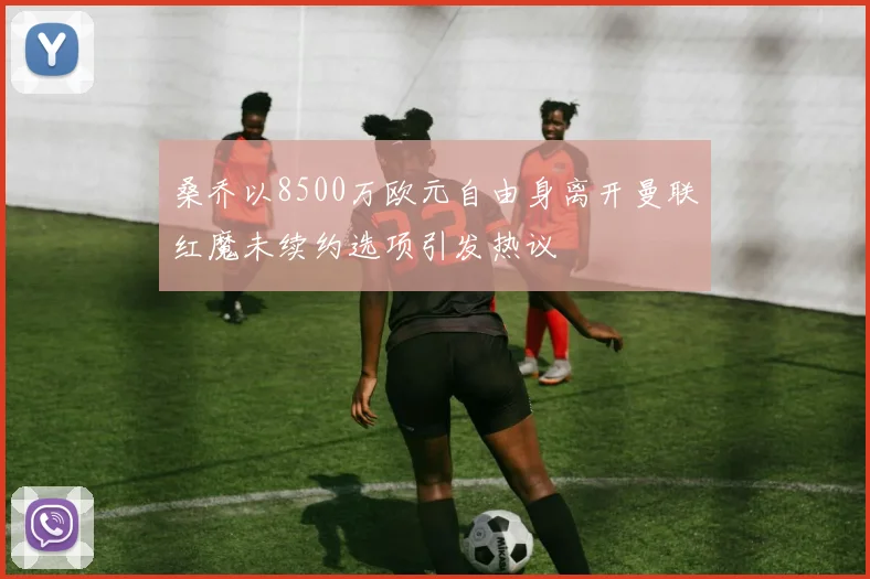 桑乔以8500万欧元自由身离开曼联红魔未续约选项引发热议
