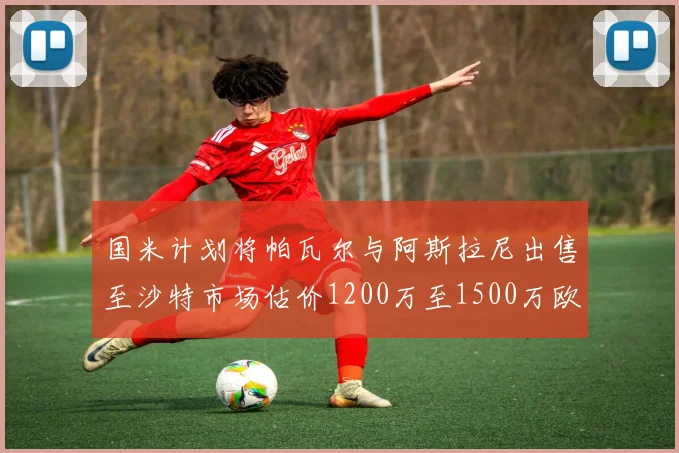 国米计划将帕瓦尔与阿斯拉尼出售至沙特市场估价1200万至1500万欧元