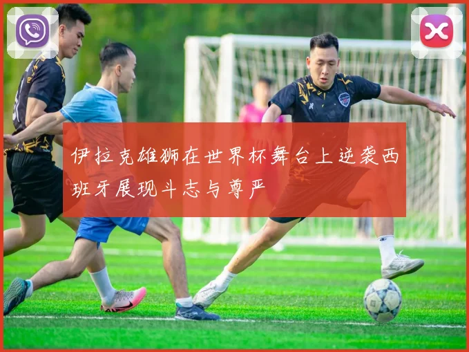伊拉克雄狮在世界杯舞台上逆袭西班牙展现斗志与尊严