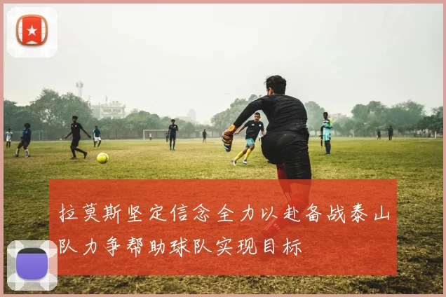 拉莫斯坚定信念全力以赴备战泰山队力争帮助球队实现目标