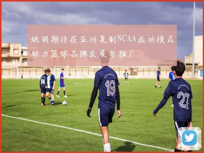 姚明期待在亚洲复制NCAA成功模式助力篮球品牌发展与推广