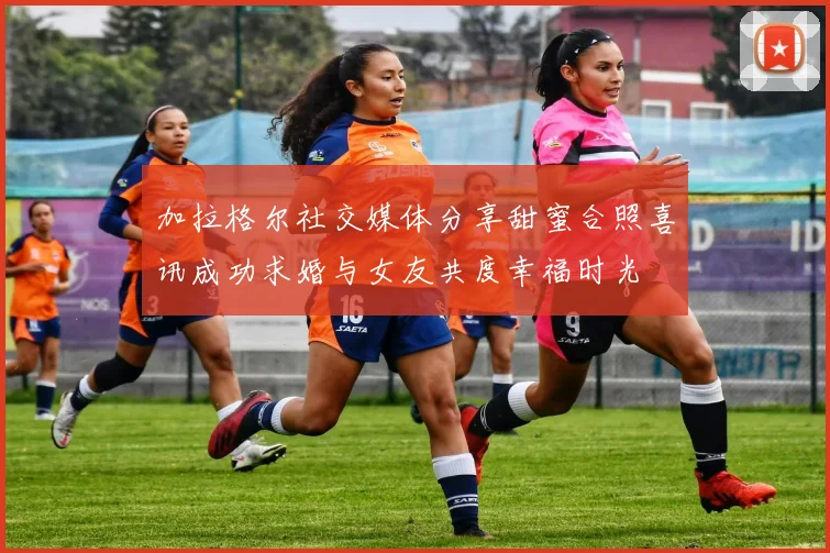 加拉格尔社交媒体分享甜蜜合照喜讯成功求婚与女友共度幸福时光