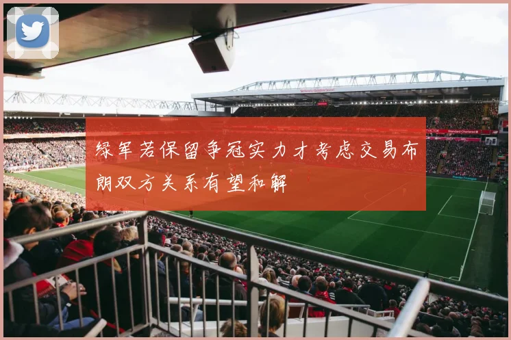绿军若保留争冠实力才考虑交易布朗双方关系有望和解