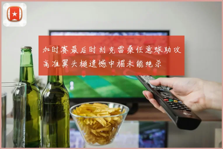 加时赛最后时刻克雷桑任意球助攻高准翼头槌遗憾中楣未能绝杀
