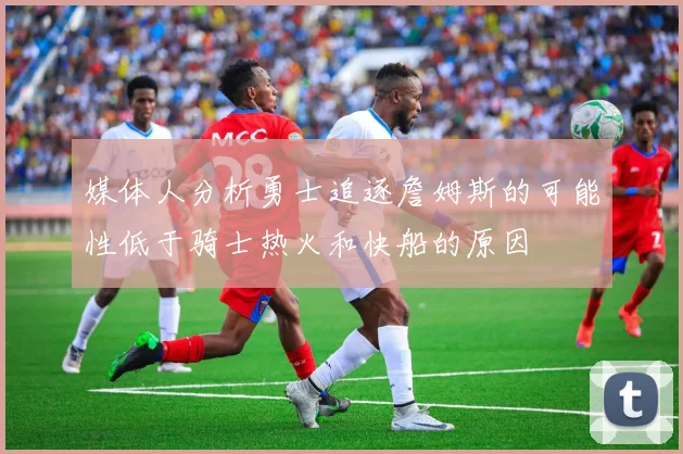 媒体人分析勇士追逐詹姆斯的可能性低于骑士热火和快船的原因