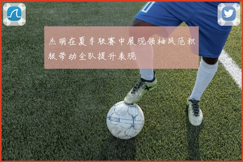 杰明在夏季联赛中展现领袖风范积极带动全队提升表现