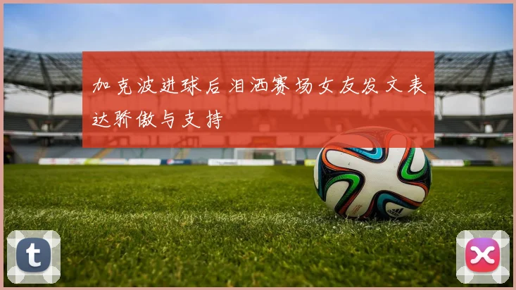 加克波进球后泪洒赛场女友发文表达骄傲与支持