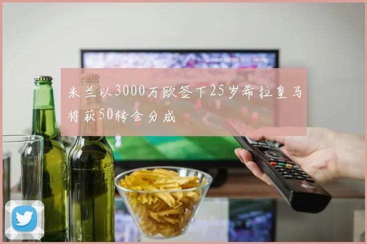 米兰以3000万欧签下25岁希拉皇马将获50转会分成