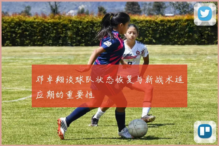 邓卓翔谈球队状态恢复与新战术适应期的重要性