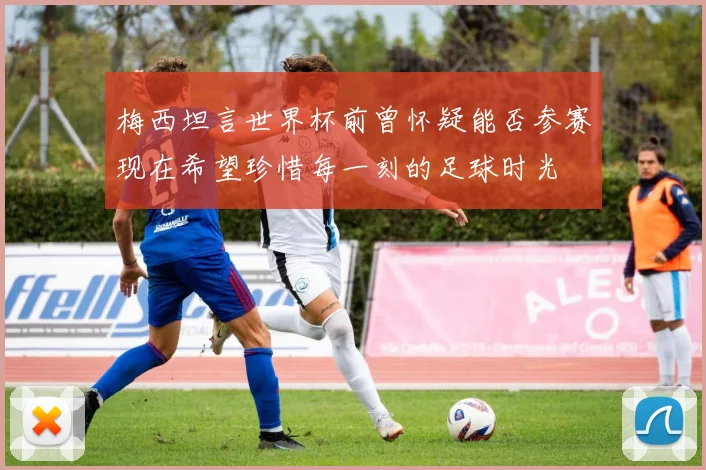 梅西坦言世界杯前曾怀疑能否参赛现在希望珍惜每一刻的足球时光