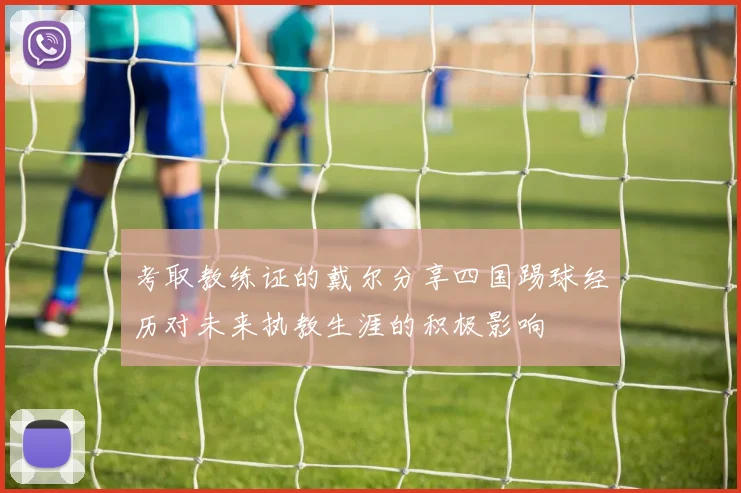 考取教练证的戴尔分享四国踢球经历对未来执教生涯的积极影响