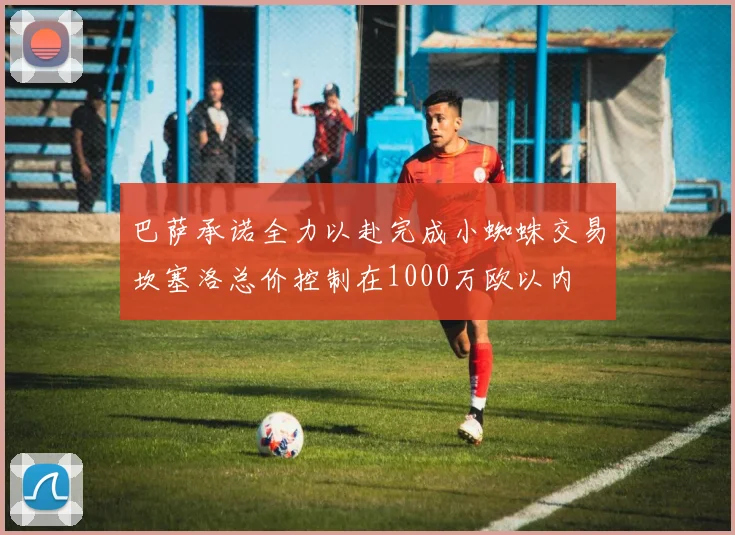 巴萨承诺全力以赴完成小蜘蛛交易坎塞洛总价控制在1000万欧以内