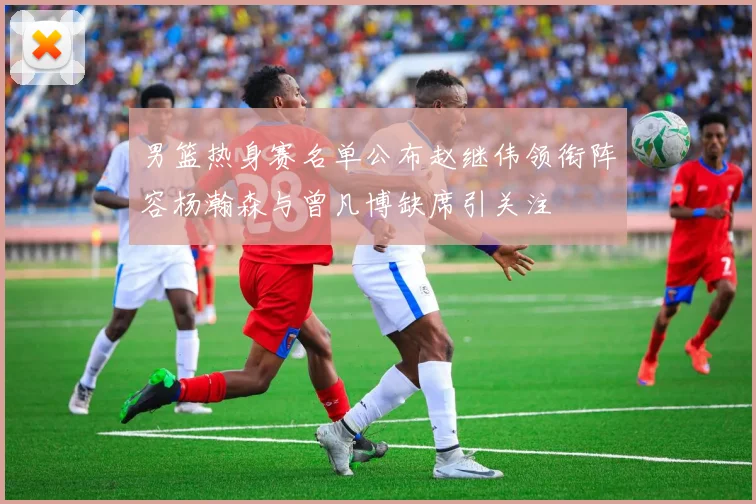 男篮热身赛名单公布赵继伟领衔阵容杨瀚森与曾凡博缺席引关注