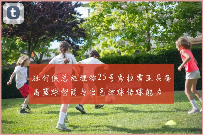 独行侠总经理称25号秀拉雷亚具备高篮球智商与出色控球传球能力