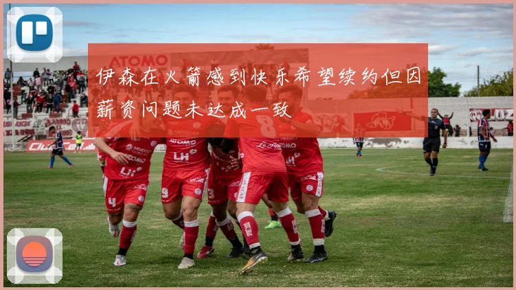 伊森在火箭感到快乐希望续约但因薪资问题未达成一致